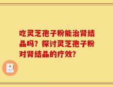 吃灵芝孢子粉能治肾结晶吗？探讨灵芝孢子粉对肾结晶的疗效？