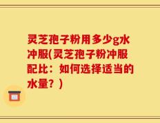 灵芝孢子粉用多少g水冲服(灵芝孢子粉冲服配比：如何选择适当的水量？)