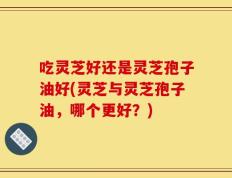 吃灵芝好还是灵芝孢子油好(灵芝与灵芝孢子油，哪个更好？)