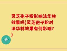 灵芝孢子粉影响法华林效果吗(灵芝孢子粉对法华林效果有何影响？)