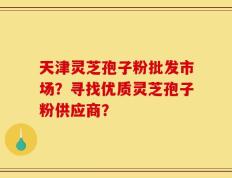 天津灵芝孢子粉批发市场？寻找优质灵芝孢子粉供应商？