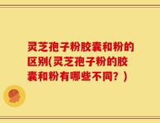 灵芝孢子粉胶囊和粉的区别(灵芝孢子粉的胶囊和粉有哪些不同？)