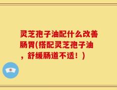 灵芝孢子油配什么改善肠胃(搭配灵芝孢子油，舒缓肠道不适！)