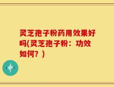 灵芝孢子粉药用效果好吗(灵芝孢子粉：功效如何？)