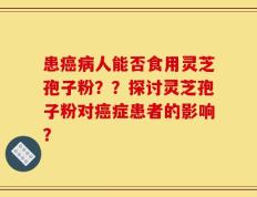 患癌病人能否食用灵芝孢子粉？？探讨灵芝孢子粉对癌症患者的影响？