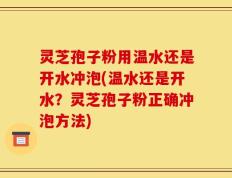 灵芝孢子粉用温水还是开水冲泡(温水还是开水？灵芝孢子粉正确冲泡方法)