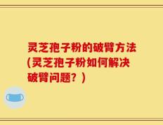灵芝孢子粉的破臂方法(灵芝孢子粉如何解决破臂问题？)