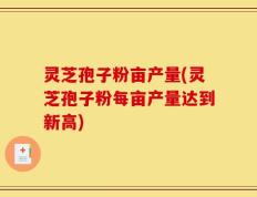 灵芝孢子粉亩产量(灵芝孢子粉每亩产量达到新高)