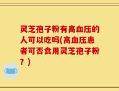 灵芝孢子粉有高血压的人可以吃吗(高血压患者可否食用灵芝孢子粉？)