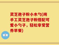 灵芝孢子粉小木勺(纯手工灵芝孢子粉搭配可爱小勺子，轻松享受营养早餐)