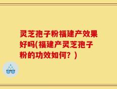 灵芝孢子粉福建产效果好吗(福建产灵芝孢子粉的功效如何？)