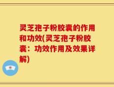 灵芝孢子粉胶囊的作用和功效(灵芝孢子粉胶囊：功效作用及效果详解)