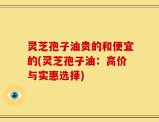 灵芝孢子油贵的和便宜的(灵芝孢子油：高价与实惠选择)