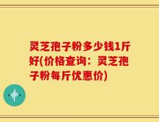灵芝孢子粉多少钱1斤好(价格查询：灵芝孢子粉每斤优惠价)