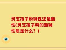 灵芝孢子粉碱性还是酸性(灵芝孢子粉的酸碱性质是什么？)