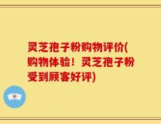 灵芝孢子粉购物评价(购物体验！灵芝孢子粉受到顾客好评)