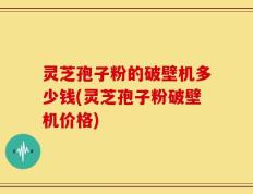 灵芝孢子粉的破壁机多少钱(灵芝孢子粉破壁机价格)