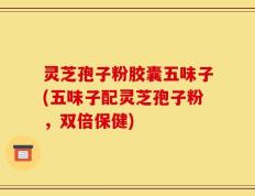 灵芝孢子粉胶囊五味子(五味子配灵芝孢子粉，双倍保健)