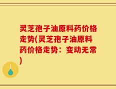 灵芝孢子油原料药价格走势(灵芝孢子油原料药价格走势：变动无常)