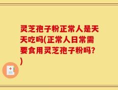 灵芝孢子粉正常人是天天吃吗(正常人日常需要食用灵芝孢子粉吗？)