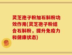 灵芝孢子粉加石斛粉功效作用(灵芝孢子粉结合石斛粉，提升免疫力和健康状态)