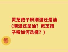 灵芝孢子粉潮湿还是油(潮湿还是油？灵芝孢子粉如何选择？)