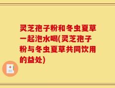 灵芝孢子粉和冬虫夏草一起泡水喝(灵芝孢子粉与冬虫夏草共同饮用的益处)