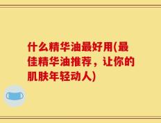 什么精华油最好用(最佳精华油推荐，让你的肌肤年轻动人)