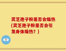 灵芝孢子粉是否会燥热(灵芝孢子粉是否会引发身体燥热？)
