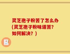 灵芝孢子粉苦了怎么办(灵芝孢子粉味道苦？如何解决？)