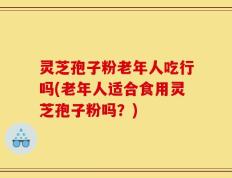 灵芝孢子粉老年人吃行吗(老年人适合食用灵芝孢子粉吗？)