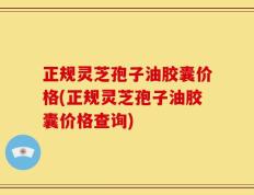 正规灵芝孢子油胶囊价格(正规灵芝孢子油胶囊价格查询)