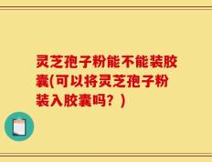 灵芝孢子粉能不能装胶囊(可以将灵芝孢子粉装入胶囊吗？)