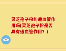 灵芝孢子粉能通血管作用吗(灵芝孢子粉是否具有通血管作用？)