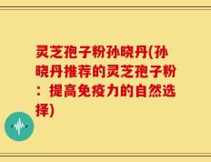 灵芝孢子粉孙晓丹(孙晓丹推荐的灵芝孢子粉：提高免疫力的自然选择)