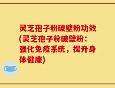 灵芝孢子粉破壁粉功效(灵芝孢子粉破壁粉：强化免疫系统，提升身体健康)