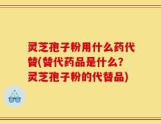灵芝孢子粉用什么药代替(替代药品是什么？灵芝孢子粉的代替品)