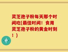 灵芝孢子粉每天那个时间吃(最佳时间！食用灵芝孢子粉的黄金时刻！)