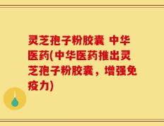 灵芝孢子粉胶囊 中华医药(中华医药推出灵芝孢子粉胶囊，增强免疫力)