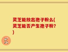 灵芝能放出孢子粉么(灵芝能否产生孢子粉？)