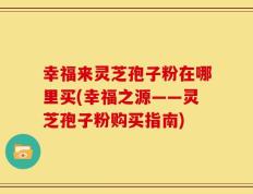 幸福来灵芝孢子粉在哪里买(幸福之源——灵芝孢子粉购买指南)