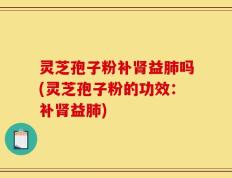 灵芝孢子粉补肾益肺吗(灵芝孢子粉的功效：补肾益肺)