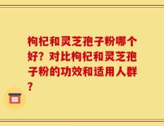枸杞和灵芝孢子粉哪个好？对比枸杞和灵芝孢子粉的功效和适用人群？