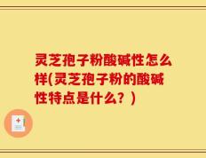 灵芝孢子粉酸碱性怎么样(灵芝孢子粉的酸碱性特点是什么？)