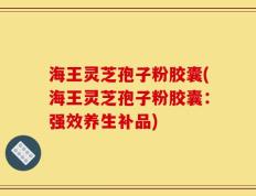 海王灵芝孢子粉胶囊(海王灵芝孢子粉胶囊：强效养生补品)