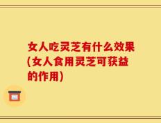 女人吃灵芝有什么效果(女人食用灵芝可获益的作用)