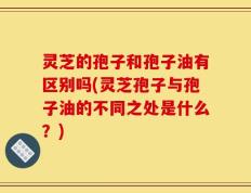 灵芝的孢子和孢子油有区别吗(灵芝孢子与孢子油的不同之处是什么？)