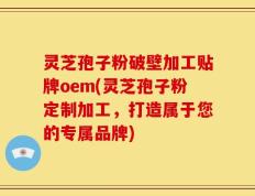 灵芝孢子粉破壁加工贴牌oem(灵芝孢子粉定制加工，打造属于您的专属品牌)