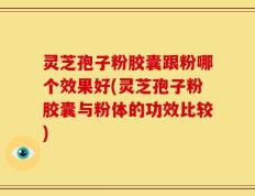灵芝孢子粉胶囊跟粉哪个效果好(灵芝孢子粉胶囊与粉体的功效比较)