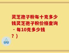 灵芝孢子粉每十克多少钱灵芝孢子粉价格查询 - 每10克多少钱？)